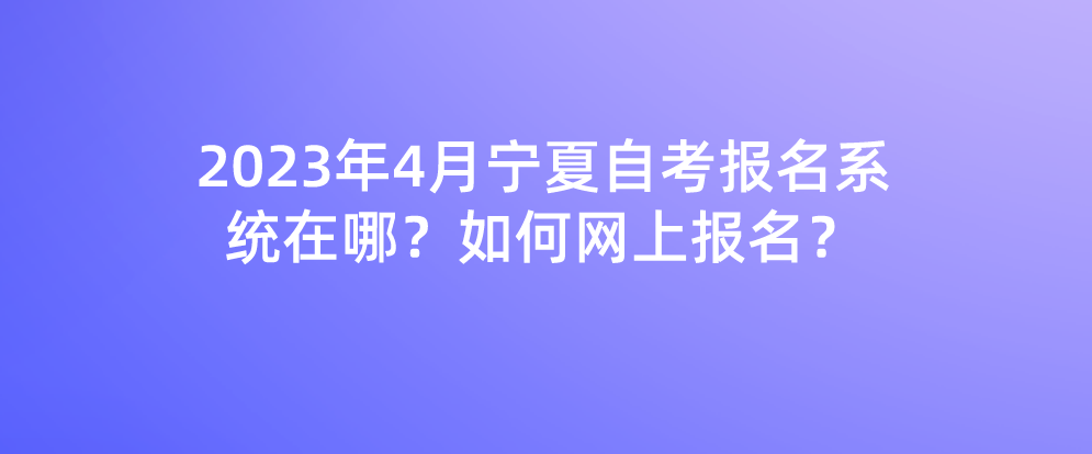 2023年4月宁夏自考报名系统在哪？如何网上报名？